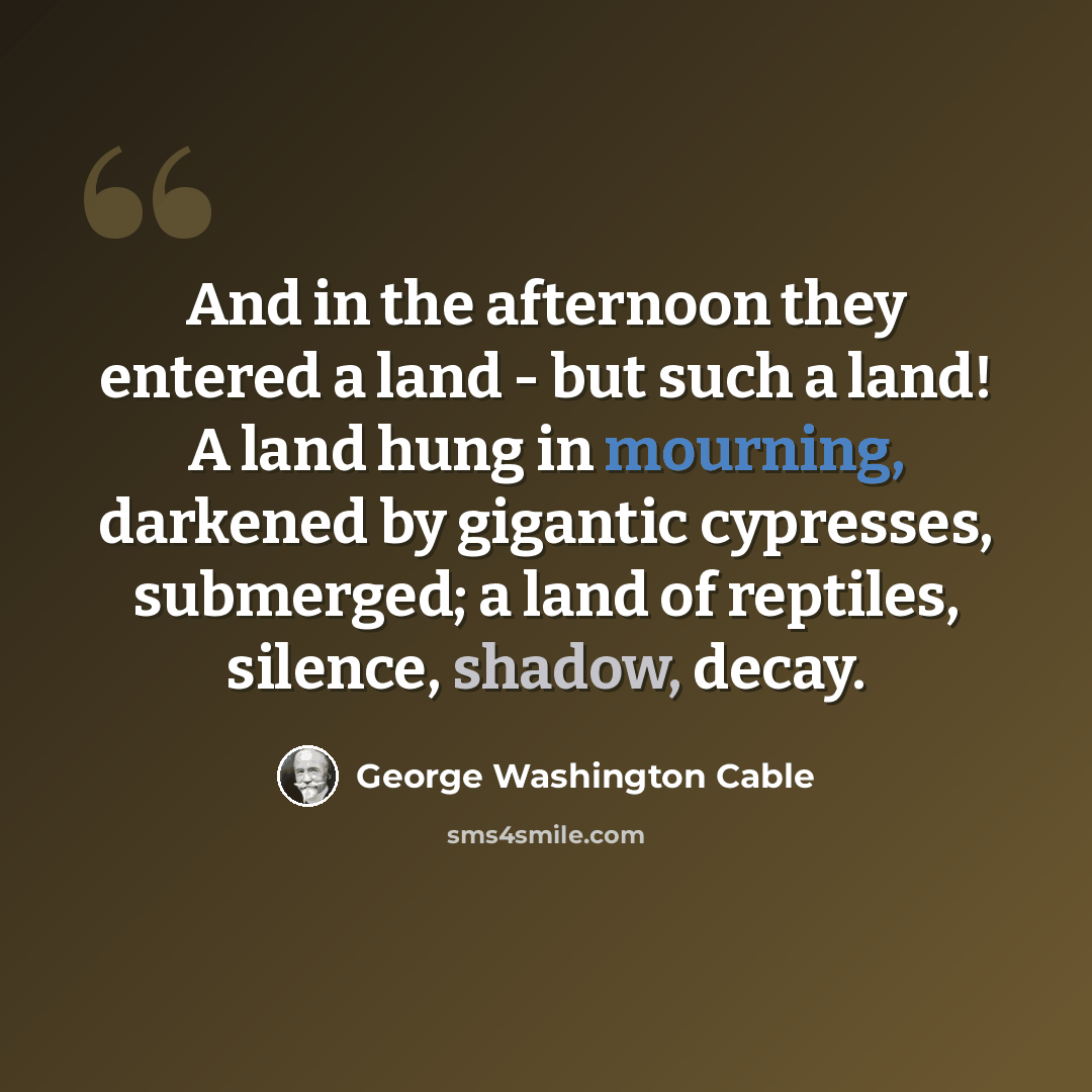 “And in the afternoon they entered a land - but such a land! A land hung in mourning, darkened by gigantic cypresses, submerged; a land of reptiles, silence, shadow, decay.” quote by George Washington Cable