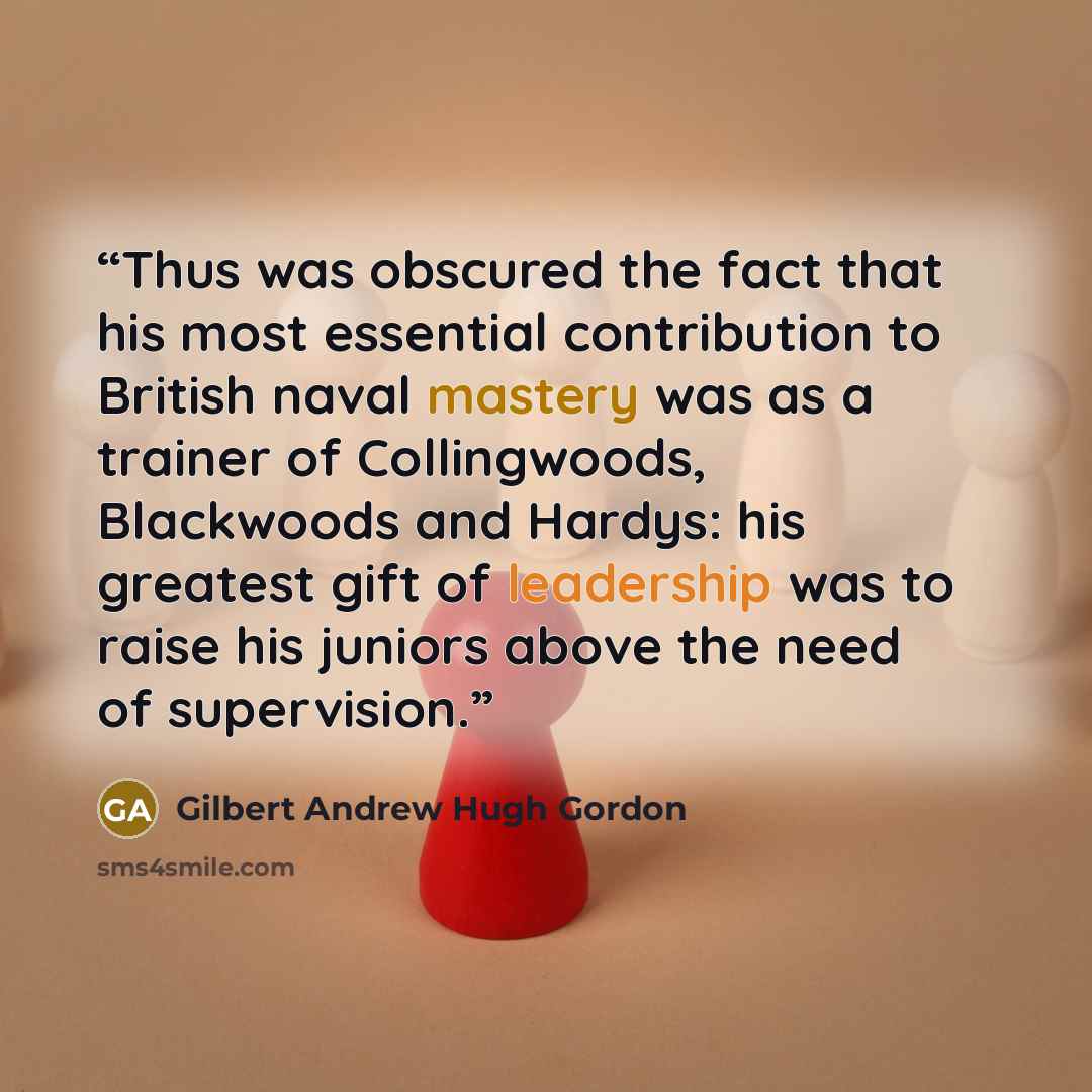 “Thus was obscured the fact that his most essential contribution to British naval mastery was as a trainer of Collingwoods, Blackwoods and Hardys: his greatest gift of leadership was to raise his juniors above the need of supervision.” quote by Gilbert Andrew Hugh Gordon