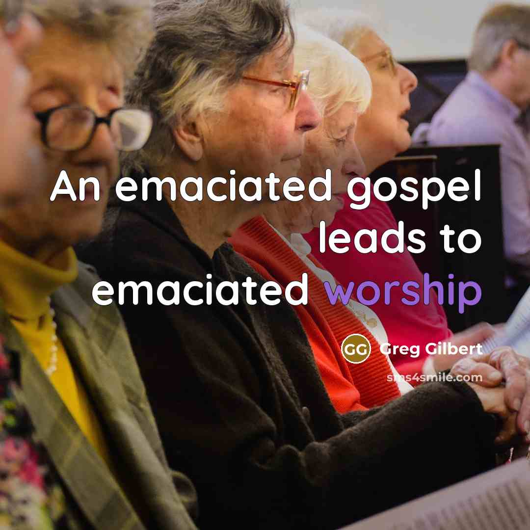 “An emaciated gospel leads to emaciated worship” quote by Greg Gilbert