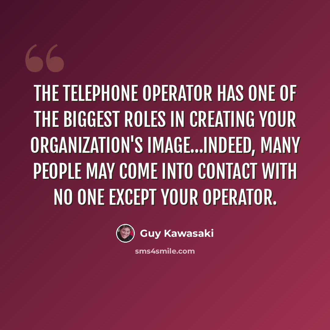 “The telephone operator has one of the biggest roles in creating your organization's image…indeed, many people may come into contact with no one except your operator.” quote by Guy Kawasaki