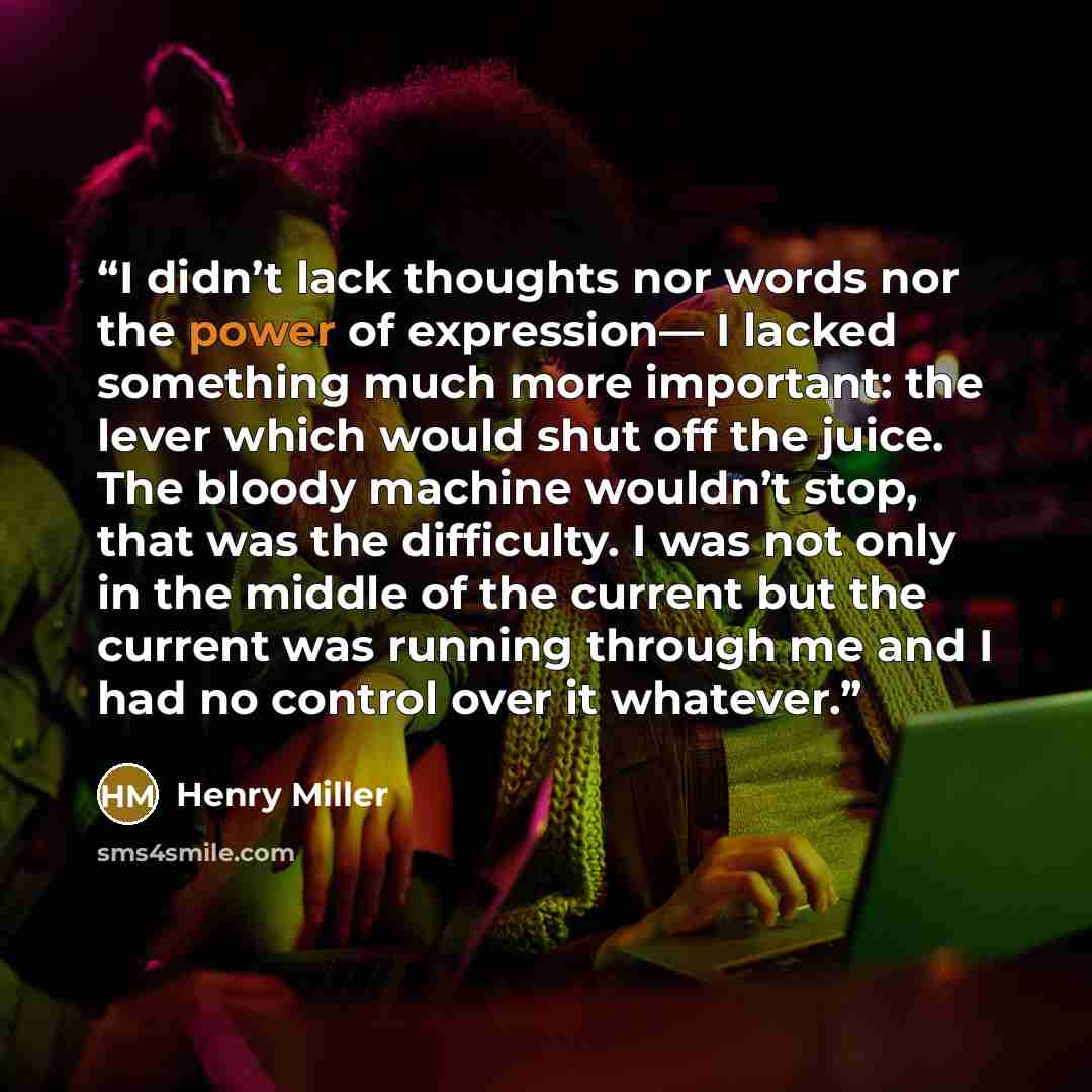 “I didn’t lack thoughts nor words nor the power of expression— I lacked something much more important: the lever which would shut off the juice. The bloody machine wouldn’t stop, that was the difficulty. I was not only in the middle of the current but the current was running through me and I had no…” quote by Henry Miller