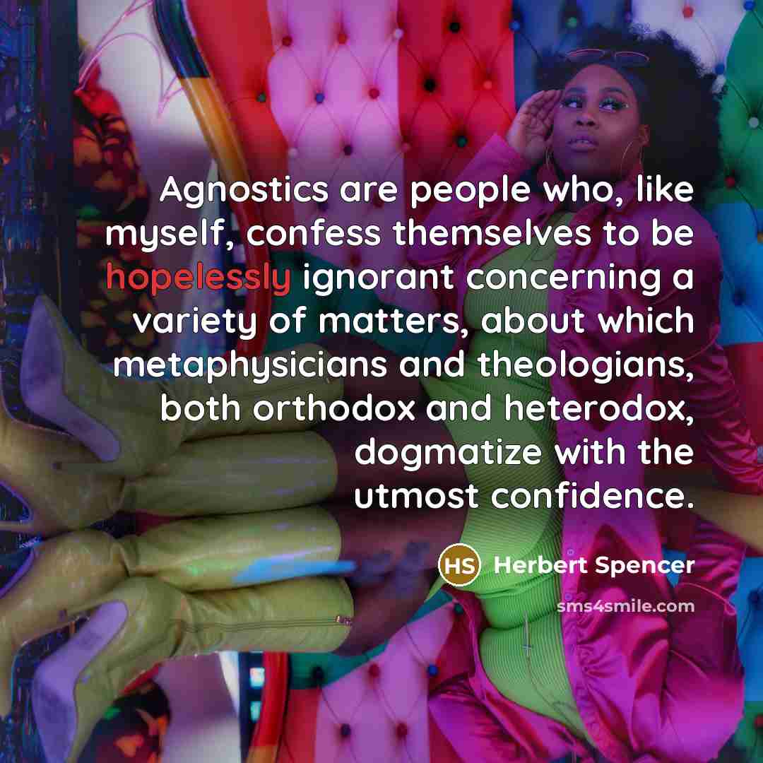 “Agnostics are people who, like myself, confess themselves to be hopelessly ignorant concerning a variety of matters, about which metaphysicians and theologians, both orthodox and heterodox, dogmatize with the utmost confidence.” quote by Herbert Spencer
