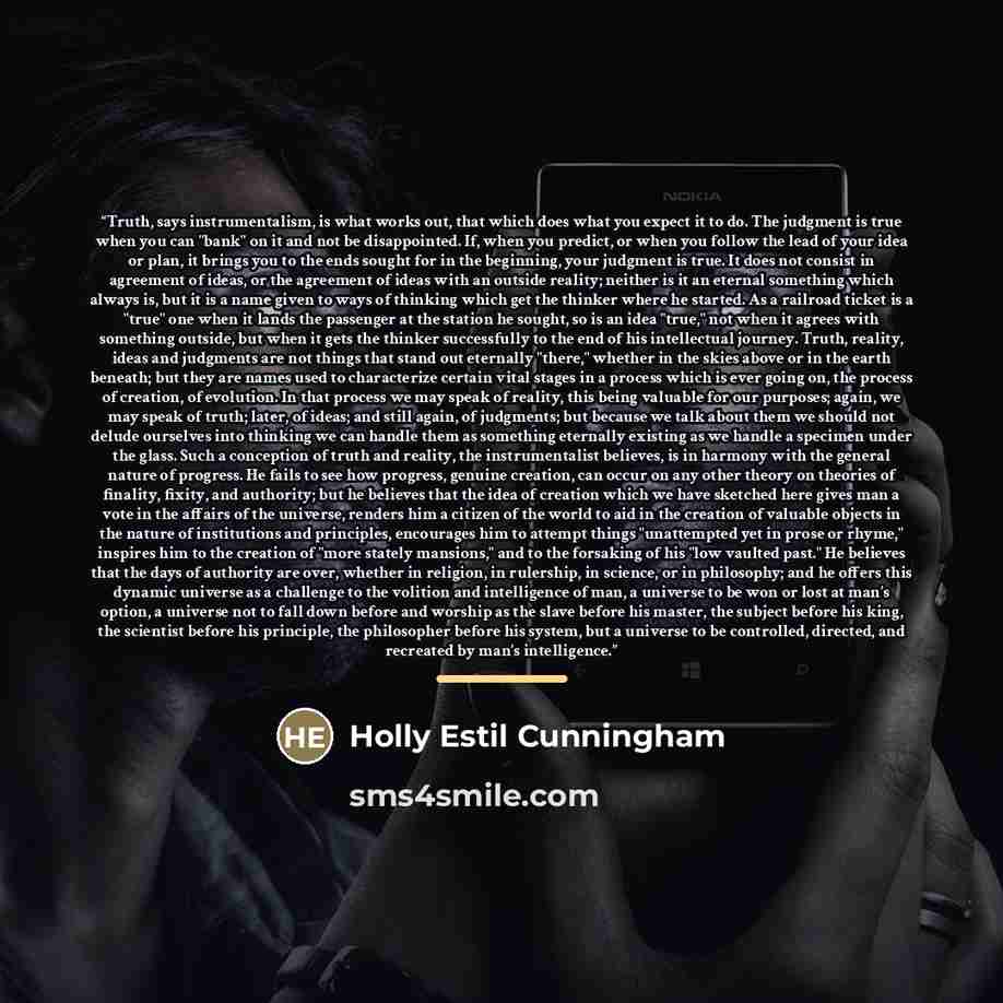 “Truth, says instrumentalism, is what works out, that which does what you expect it to do. The judgment is true when you can "bank" on it and not be disappointed. If, when you predict, or when you follow the lead of your idea or plan, it brings you to the ends sought for in the beginning, your…” quote by Holly Estil Cunningham