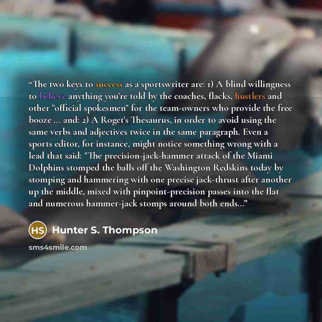 “The two keys to success as a sportswriter are: 1) A blind willingness to believe anything you're told by the coaches, flacks, hustlers and other "official spokesmen" for the team-owners who provide the free booze ... and: 2) A Roget's Thesaurus, in order to avoid using the same verbs and…” quote by Hunter S. Thompson