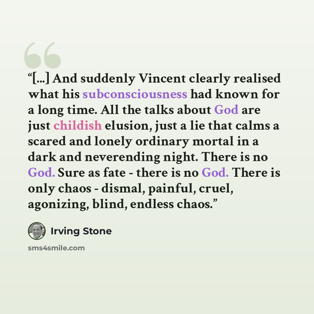 “[...] And suddenly Vincent clearly realised what his subconsciousness had known for a long time. All the talks about God are just childish elusion, just a lie that calms a scared and lonely ordinary mortal in a dark and neverending night. There is no God. Sure as fate - there is no God. There is…” quote by Irving Stone