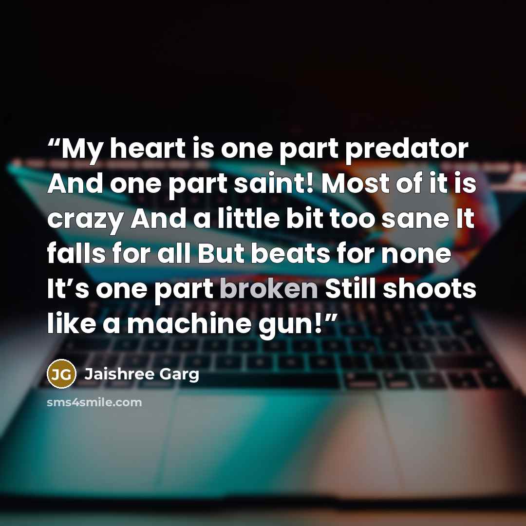“My heart is one part predator And one part saint! Most of it is crazy And a little bit too sane It falls for all But beats for none It’s one part broken Still shoots like a machine gun!” quote by Jaishree Garg