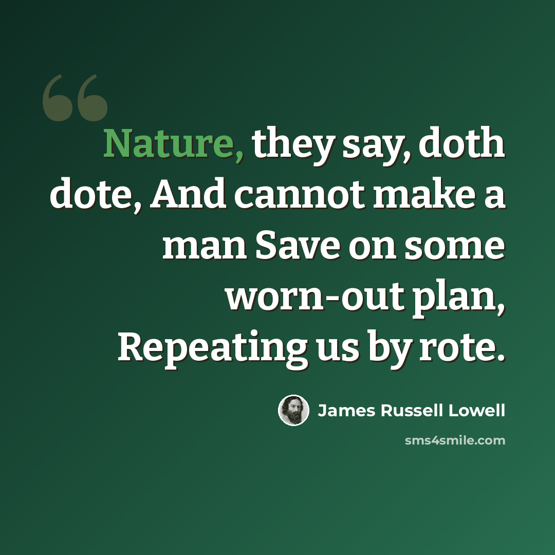 “Nature, they say, doth dote, And cannot make a man Save on some worn-out plan, Repeating us by rote.” quote by James Russell Lowell