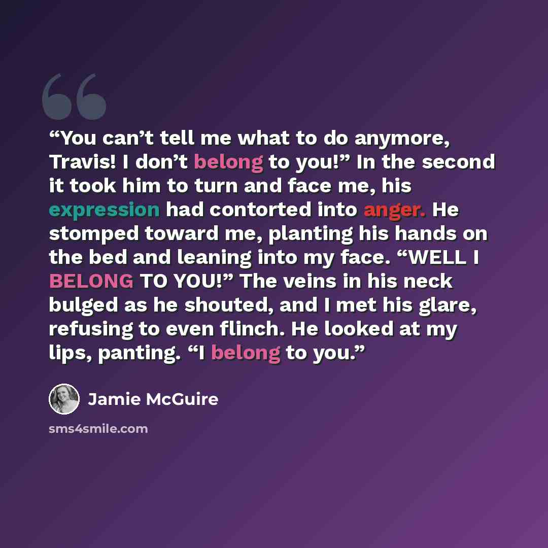 “You can’t tell me what to do anymore, Travis! I don’t belong to you!” In the second it took him to turn and face me, his expression had contorted into anger. He stomped toward me, planting his hands on the bed and leaning into my face. “WELL I BELONG TO YOU!” The veins in his neck bulged as he…” quote by Jamie McGuire