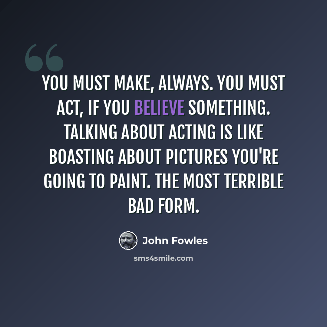 “You must make, always. You must act, if you believe something. Talking about acting is like boasting about pictures you're going to paint. The most terrible bad form.” quote by John Fowles