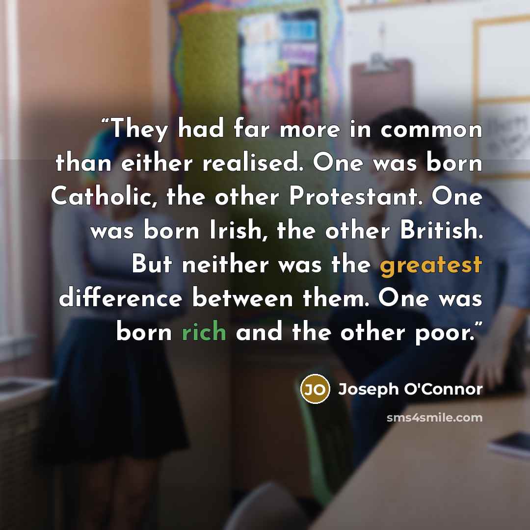 “They had far more in common than either realised. One was born Catholic, the other Protestant. One was born Irish, the other British. But neither was the greatest difference between them. One was born rich and the other poor.” quote by Joseph O'Connor