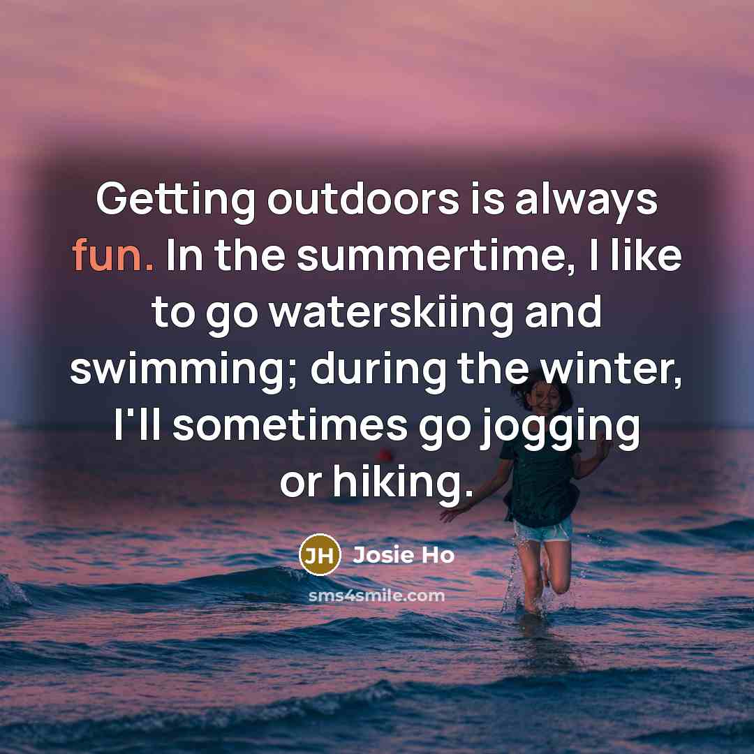 “Getting outdoors is always fun. In the summertime, I like to go waterskiing and swimming; during the winter, I'll sometimes go jogging or hiking.” quote by Josie Ho