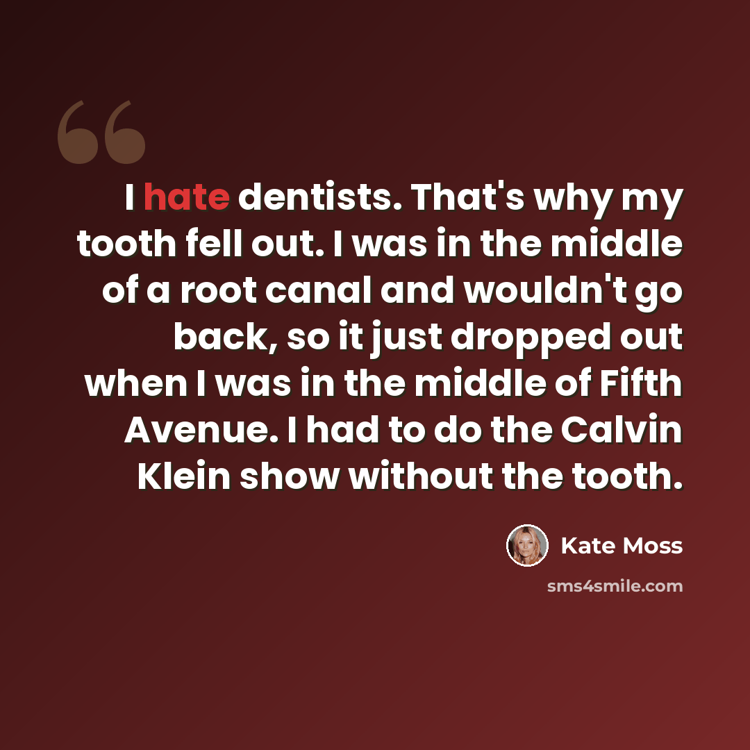 “I hate dentists. That's why my tooth fell out. I was in the middle of a root canal and wouldn't go back, so it just dropped out when I was in the middle of Fifth Avenue. I had to do the Calvin Klein show without the tooth.” quote by Kate Moss