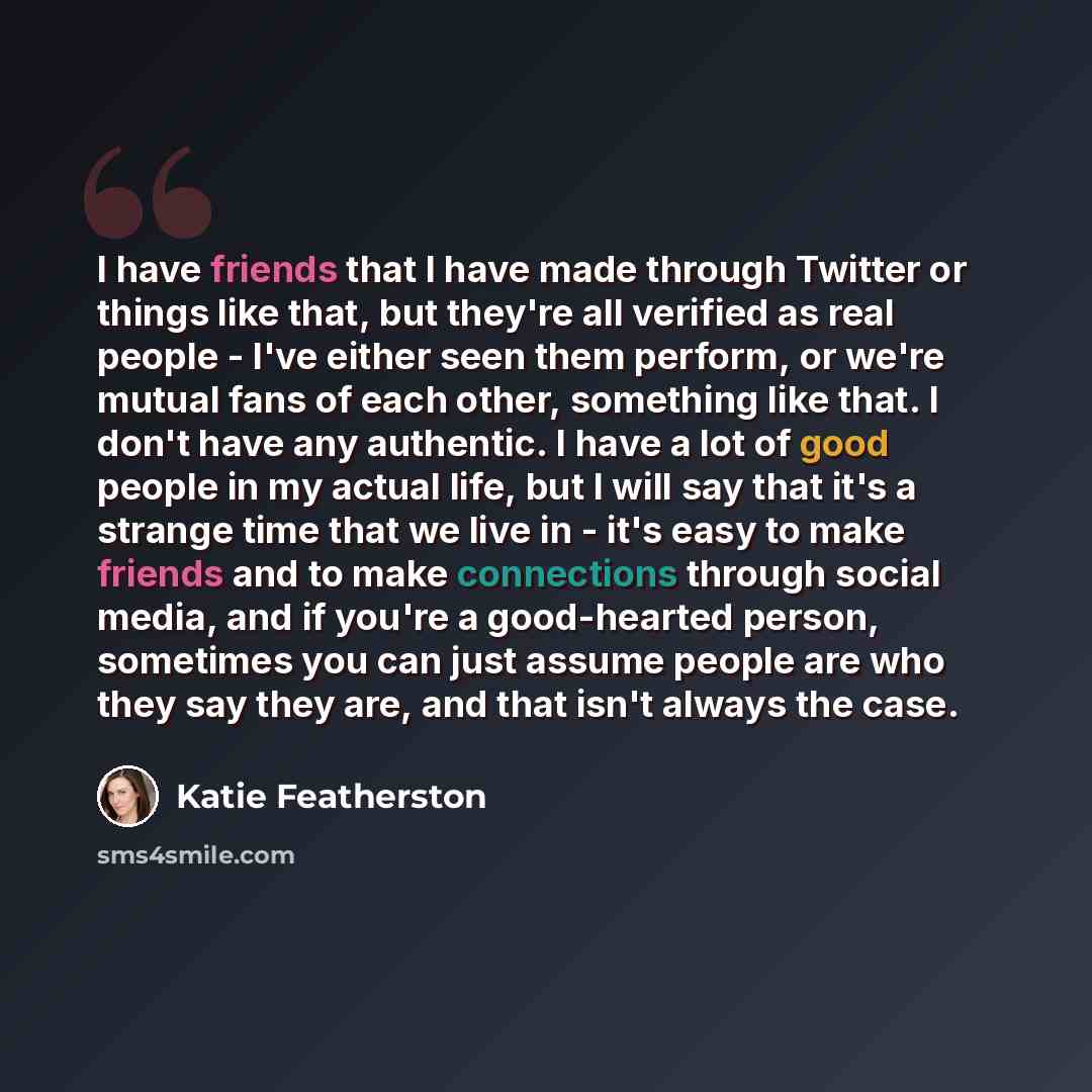 “I have friends that I have made through Twitter or things like that, but they're all verified as real people - I've either seen them perform, or we're mutual fans of each other, something like that. I don't have any authentic. I have a lot of good people in my actual life, but I will say that it's…” quote by Katie Featherston