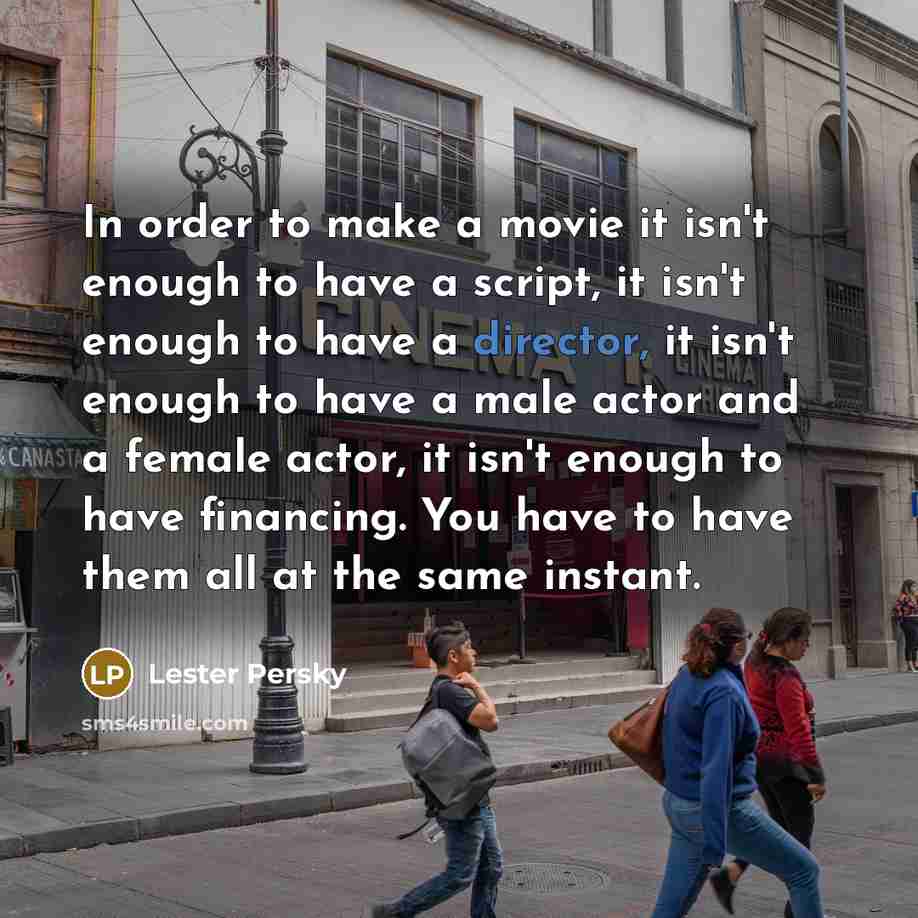 “In order to make a movie it isn't enough to have a script, it isn't enough to have a director, it isn't enough to have a male actor and a female actor, it isn't enough to have financing. You have to have them all at the same instant.” quote by Lester Persky