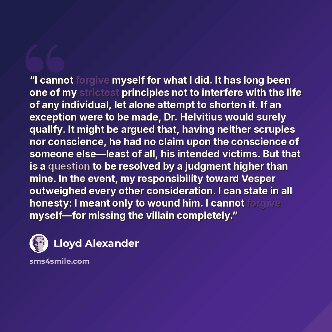 “I cannot forgive myself for what I did. It has long been one of my strictest principles not to interfere with the life of any individual, let alone attempt to shorten it. If an exception were to be made, Dr. Helvitius would surely qualify. It might be argued that, having neither scruples nor…” quote by Lloyd Alexander