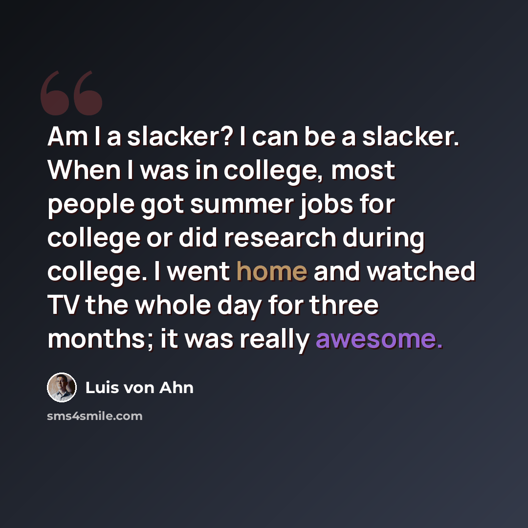 “Am I a slacker? I can be a slacker. When I was in college, most people got summer jobs for college or did research during college. I went home and watched TV the whole day for three months; it was really awesome.” quote by Luis von Ahn