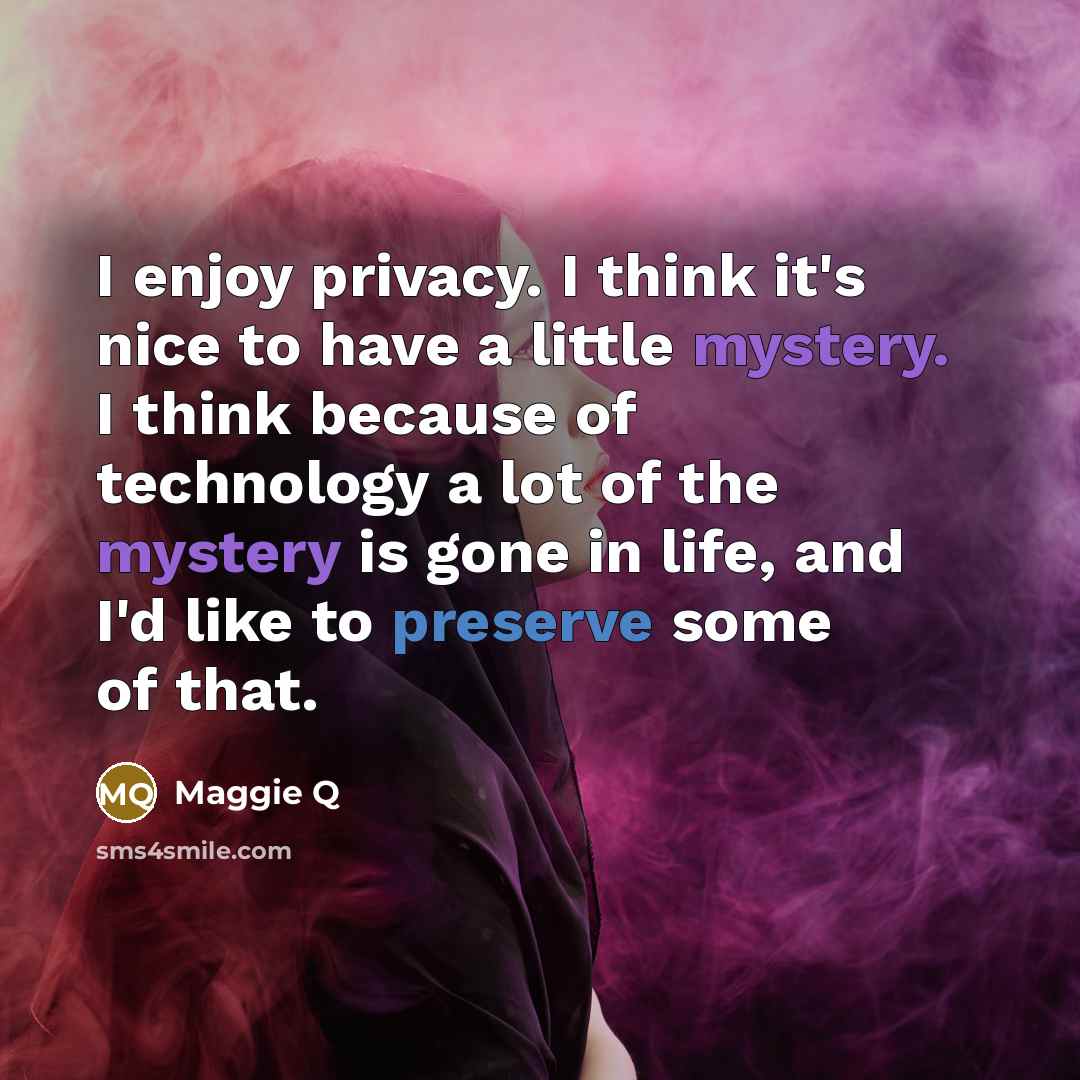 “I enjoy privacy. I think it's nice to have a little mystery. I think because of technology a lot of the mystery is gone in life, and I'd like to preserve some of that.” quote by Maggie Q