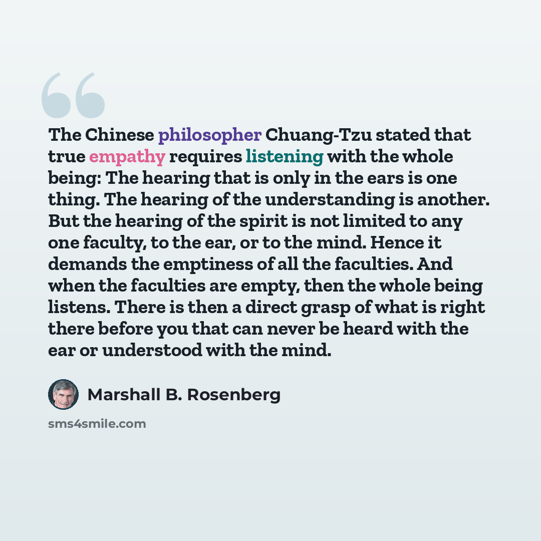 “The Chinese philosopher Chuang-Tzu stated that true empathy requires listening with the whole being: The hearing that is only in the ears is one thing. The hearing of the understanding is another. But the hearing of the spirit is not limited to any one faculty, to the ear, or to the mind. Hence it…” quote by Marshall B. Rosenberg