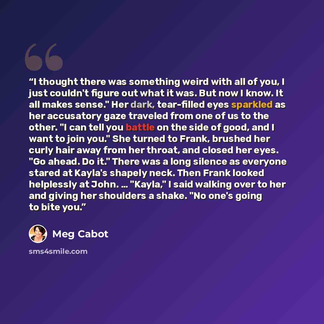 “I thought there was something weird with all of you, I just couldn't figure out what it was. But now I know. It all makes sense." Her dark, tear-filled eyes sparkled as her accusatory gaze traveled from one of us to the other. "I can tell you battle on the side of good, and I want to join you."…” quote by Meg Cabot