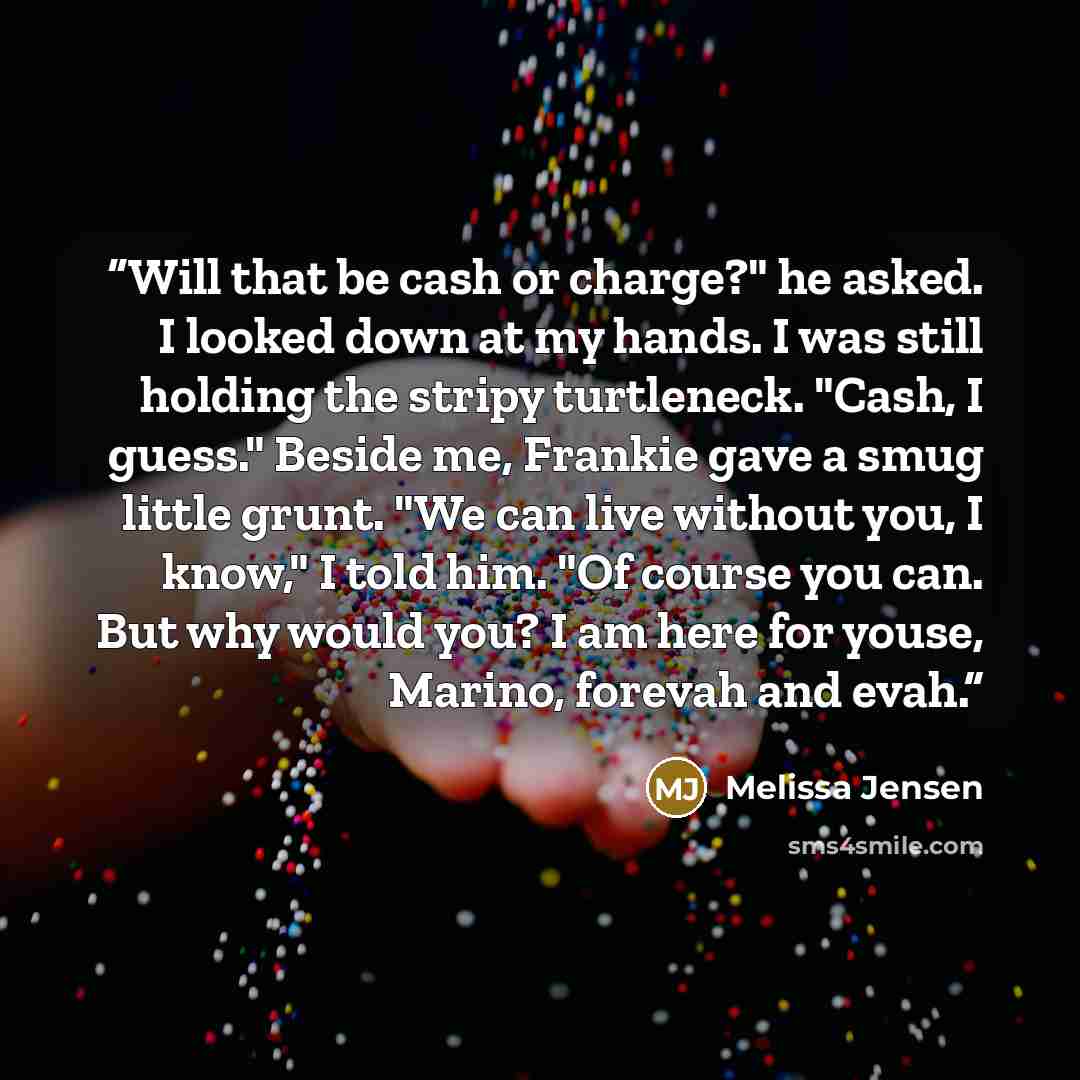 “Will that be cash or charge?" he asked. I looked down at my hands. I was still holding the stripy turtleneck. "Cash, I guess." Beside me, Frankie gave a smug little grunt. "We can live without you, I know," I told him. "Of course you can. But why would you? I am here for youse, Marino, forevah and…” quote by Melissa Jensen