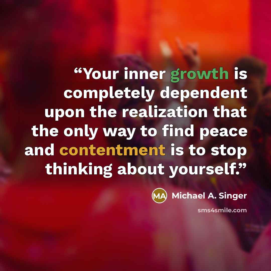 “Your inner growth is completely dependent upon the realization that the only way to find peace and contentment is to stop thinking about yourself.” quote by Michael A. Singer