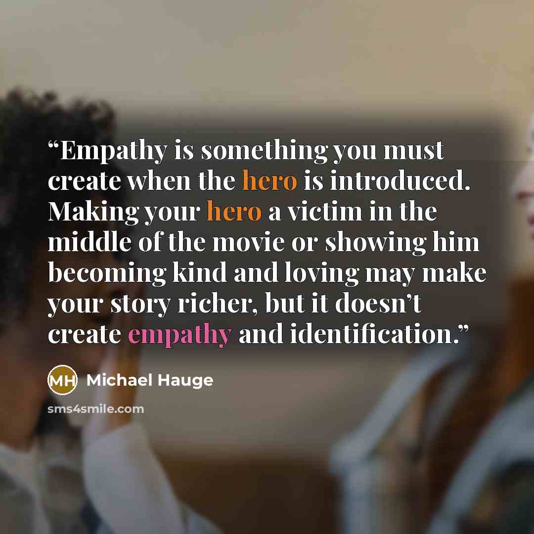 “Empathy is something you must create when the hero is introduced. Making your hero a victim in the middle of the movie or showing him becoming kind and loving may make your story richer, but it doesn’t create empathy and identification.” quote by Michael Hauge