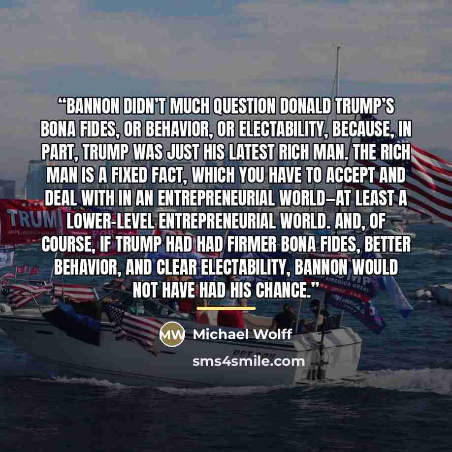 “Bannon didn’t much question Donald Trump’s bona fides, or behavior, or electability, because, in part, Trump was just his latest rich man. The rich man is a fixed fact, which you have to accept and deal with in an entrepreneurial world—at least a lower-level entrepreneurial world. And, of course…” quote by Michael Wolff