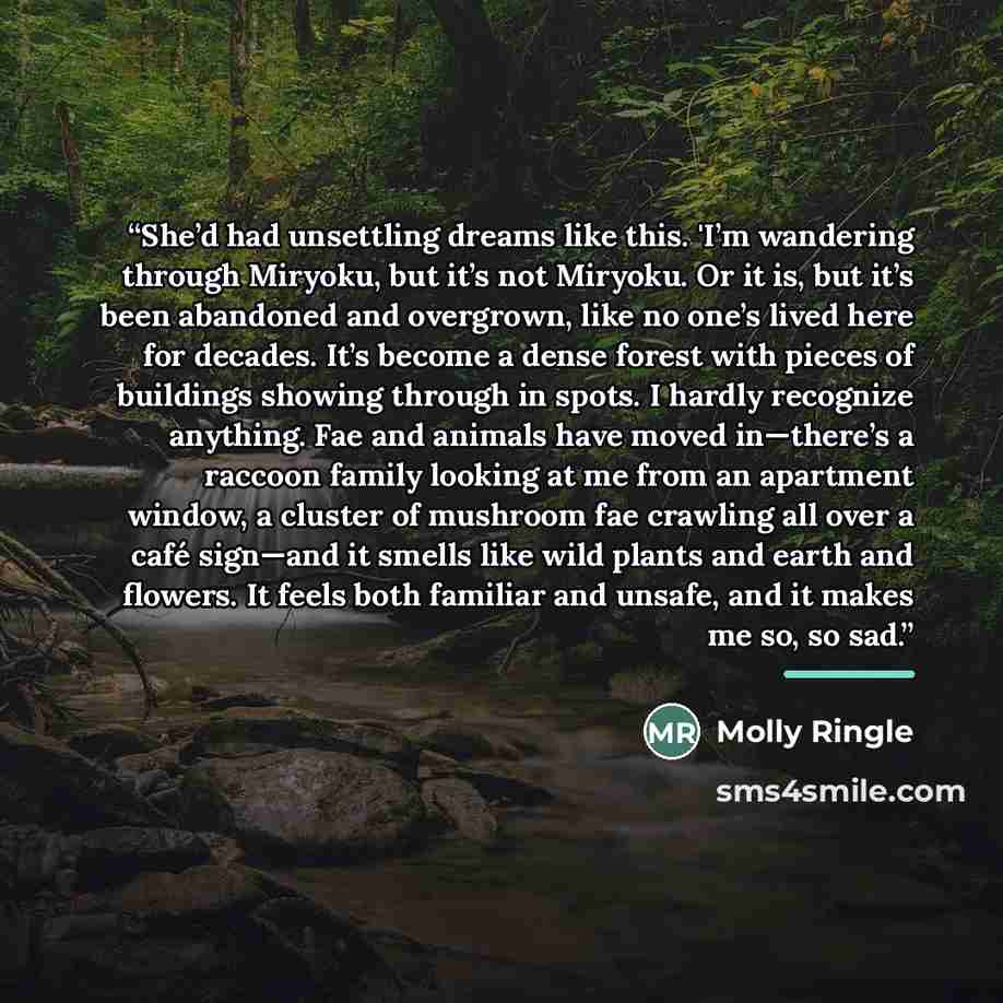 “She’d had unsettling dreams like this. 'I’m wandering through Miryoku, but it’s not Miryoku. Or it is, but it’s been abandoned and overgrown, like no one’s lived here for decades. It’s become a dense forest with pieces of buildings showing through in spots. I hardly recognize anything. Fae and…” quote by Molly Ringle
