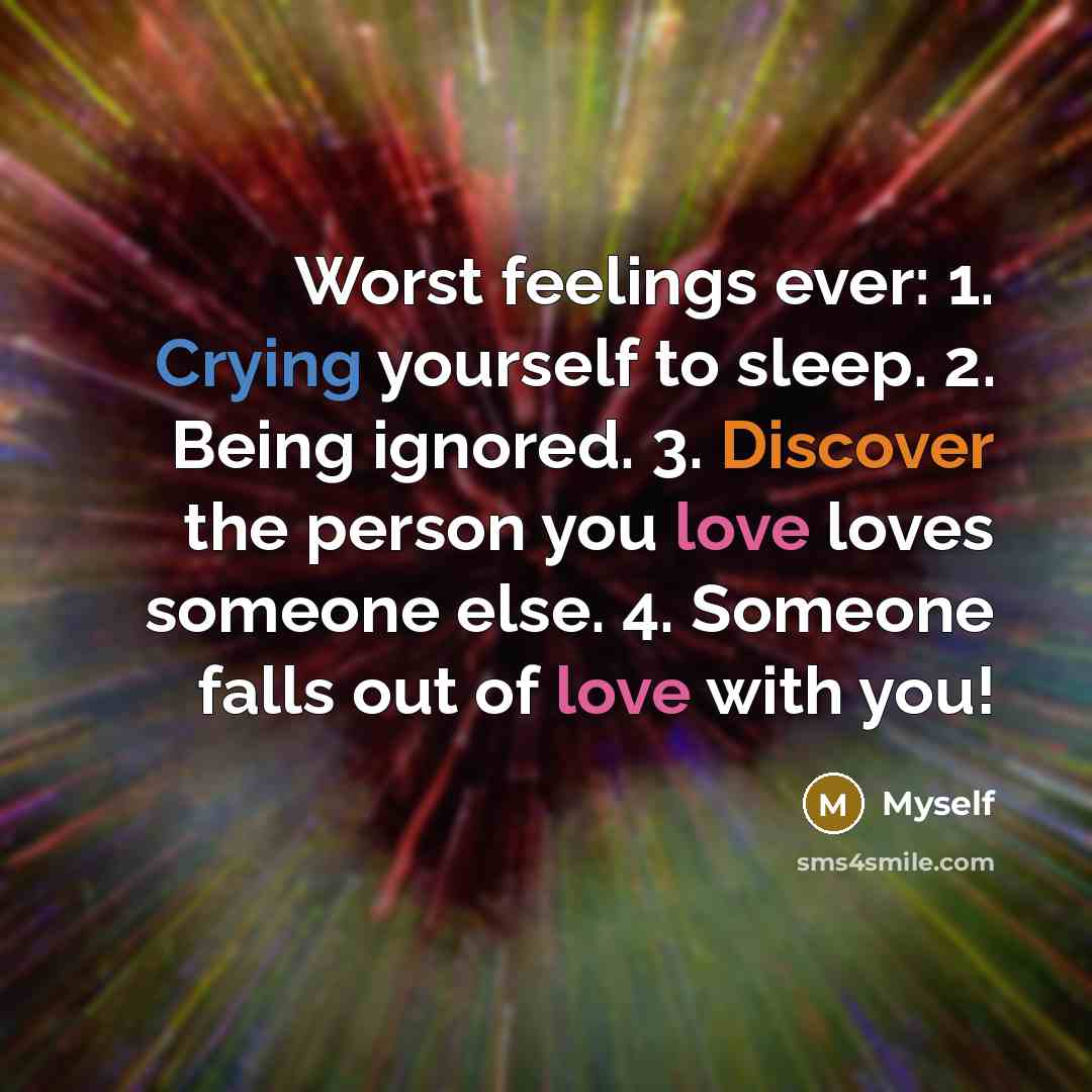 “Worst feelings ever: 1. Crying yourself to sleep. 2. Being ignored. 3. Discover the person you love loves someone else. 4. Someone falls out of love with you!” quote by Myself