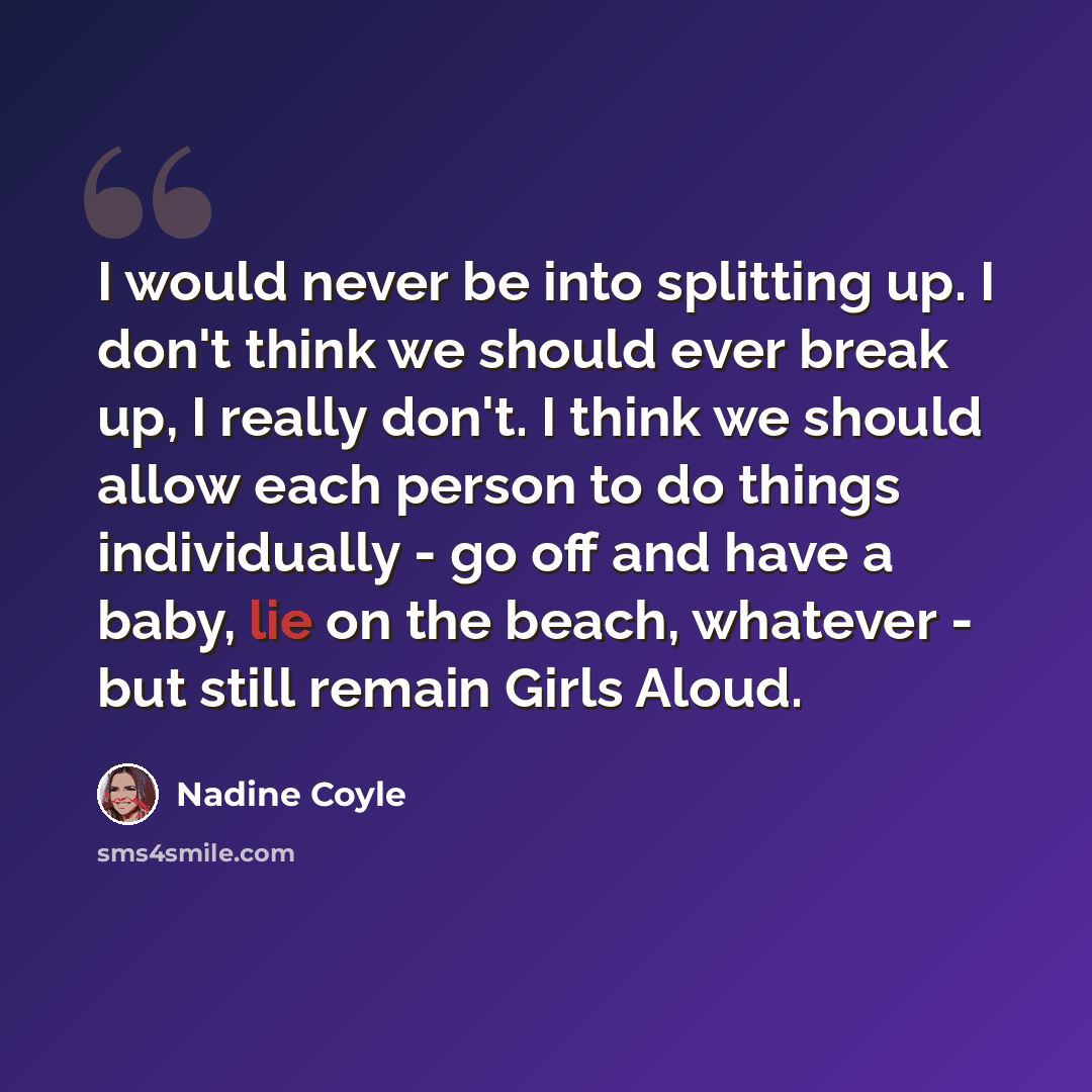 “I would never be into splitting up. I don't think we should ever break up, I really don't. I think we should allow each person to do things individually - go off and have a baby, lie on the beach, whatever - but still remain Girls Aloud.” quote by Nadine Coyle