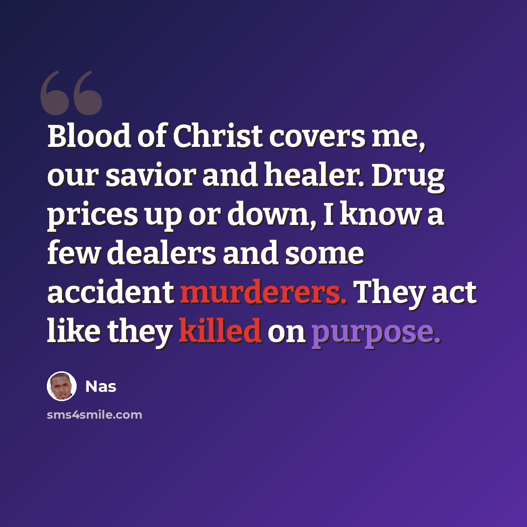 “Blood of Christ covers me, our savior and healer. Drug prices up or down, I know a few dealers and some accident murderers. They act like they killed on purpose.” quote by Nas