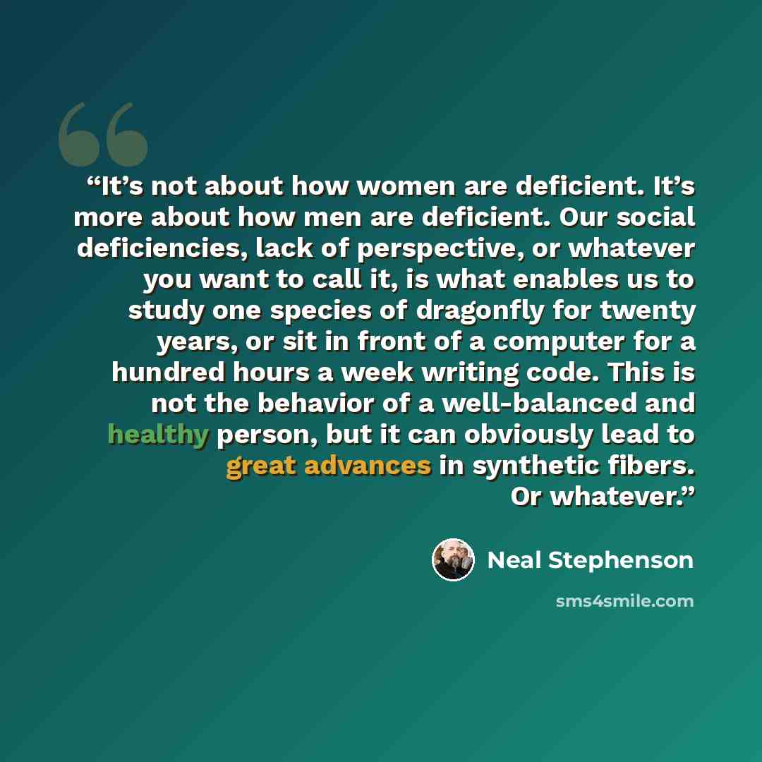 “It’s not about how women are deficient. It’s more about how men are deficient. Our social deficiencies, lack of perspective, or whatever you want to call it, is what enables us to study one species of dragonfly for twenty years, or sit in front of a computer for a hundred hours a week writing…” quote by Neal Stephenson
