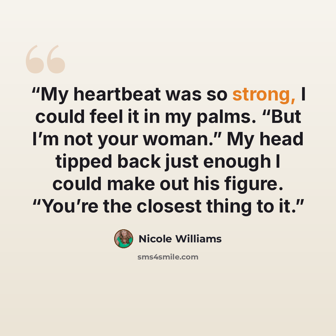 “My heartbeat was so strong, I could feel it in my palms. “But I’m not your woman.” My head tipped back just enough I could make out his figure. “You’re the closest thing to it.” quote by Nicole Williams