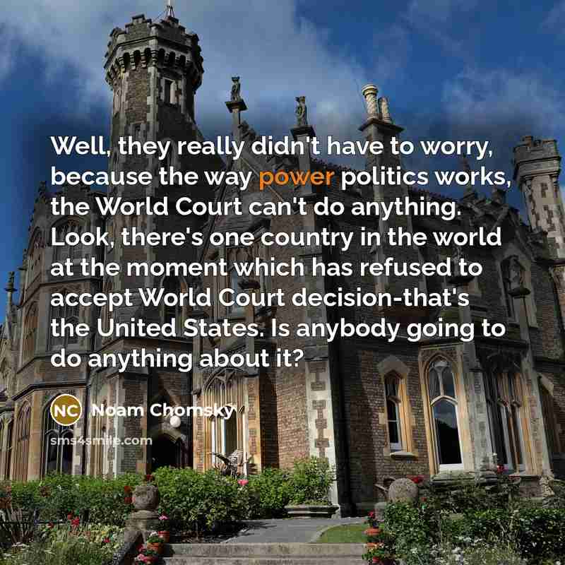 “Well, they really didn't have to worry, because the way power politics works, the World Court can't do anything. Look, there's one country in the world at the moment which has refused to accept World Court decision-that's the United States. Is anybody going to do anything about it?” quote by Noam Chomsky