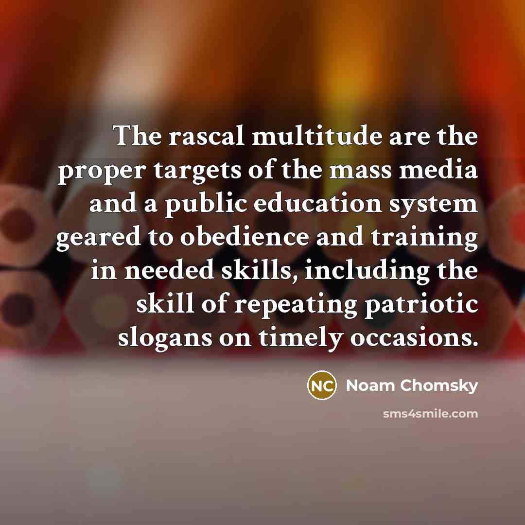 “The rascal multitude are the proper targets of the mass media and a public education system geared to obedience and training in needed skills, including the skill of repeating patriotic slogans on timely occasions.” quote by Noam Chomsky