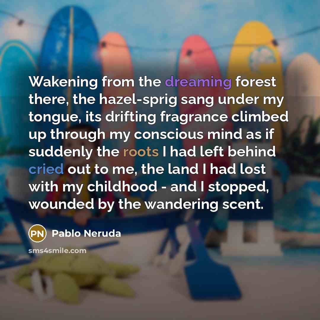 “Wakening from the dreaming forest there, the hazel-sprig sang under my tongue, its drifting fragrance climbed up through my conscious mind as if suddenly the roots I had left behind cried out to me, the land I had lost with my childhood - and I stopped, wounded by the wandering scent.” quote by Pablo Neruda