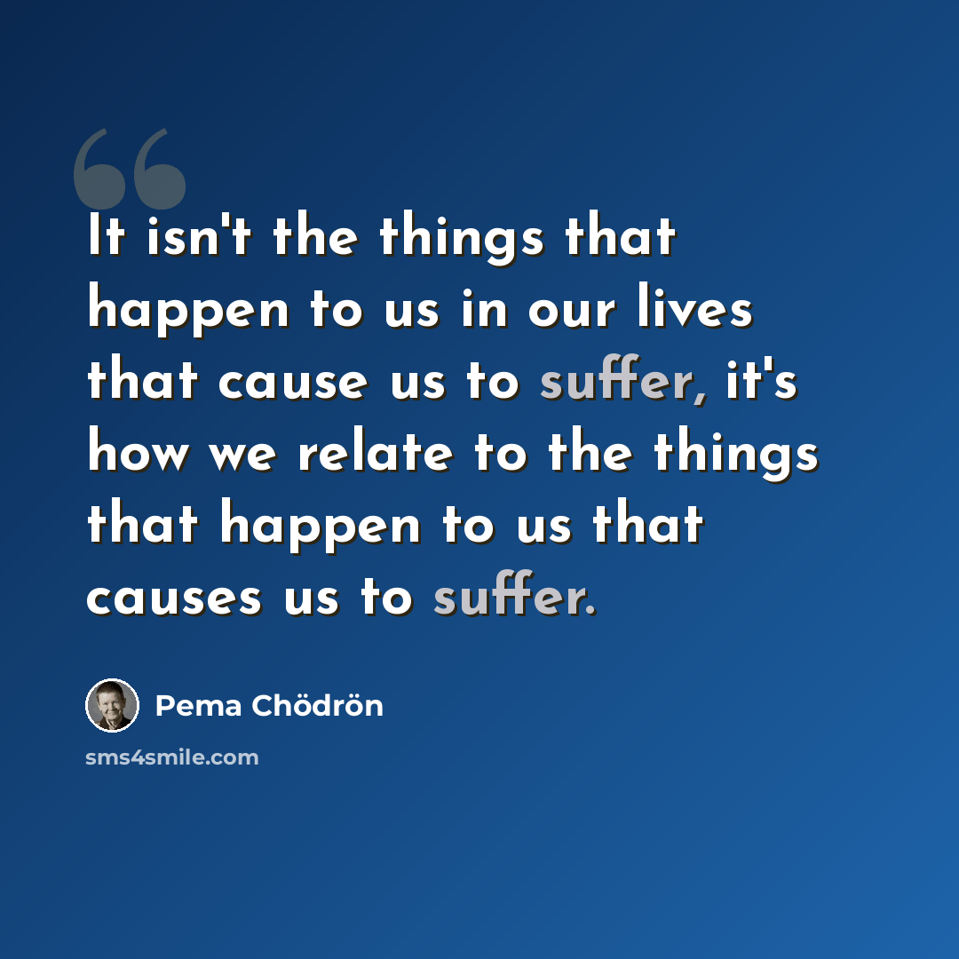 “It isn't the things that happen to us in our lives that cause us to suffer, it's how we relate to the things that happen to us that causes us to suffer.” quote by Pema Chodron