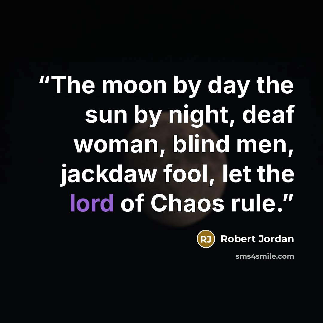 “The moon by day the sun by night, deaf woman, blind men, jackdaw fool, let the lord of Chaos rule.” quote by Robert Jordan