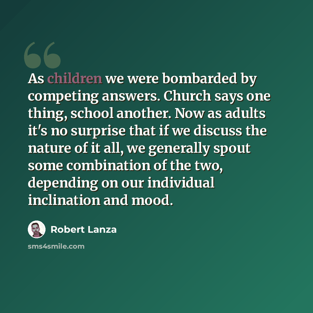 “As children we were bombarded by competing answers. Church says one thing, school another. Now as adults it's no surprise that if we discuss the nature of it all, we generally spout some combination of the two, depending on our individual inclination and mood.” quote by Robert Lanza