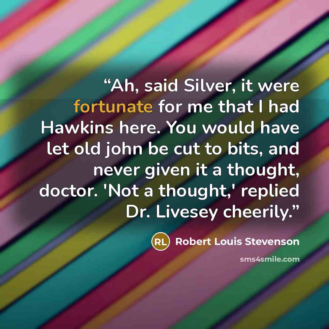 “Ah, said Silver, it were fortunate for me that I had Hawkins here. You would have let old john be cut to bits, and never given it a thought, doctor. 'Not a thought,' replied Dr. Livesey cheerily.” quote by Robert Louis Stevenson