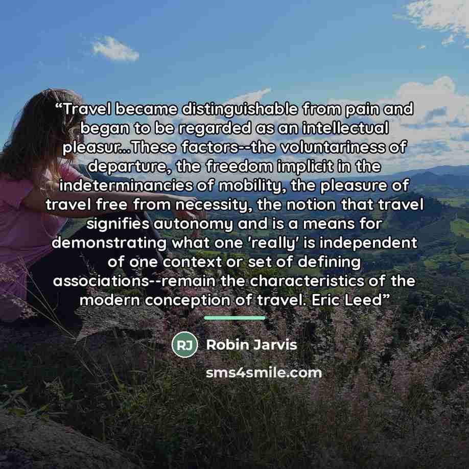 “Travel became distinguishable from pain and began to be regarded as an intellectual pleasur...These factors--the voluntariness of departure, the freedom implicit in the indeterminancies of mobility, the pleasure of travel free from necessity, the notion that travel signifies autonomy and is a…” quote by Robin Jarvis
