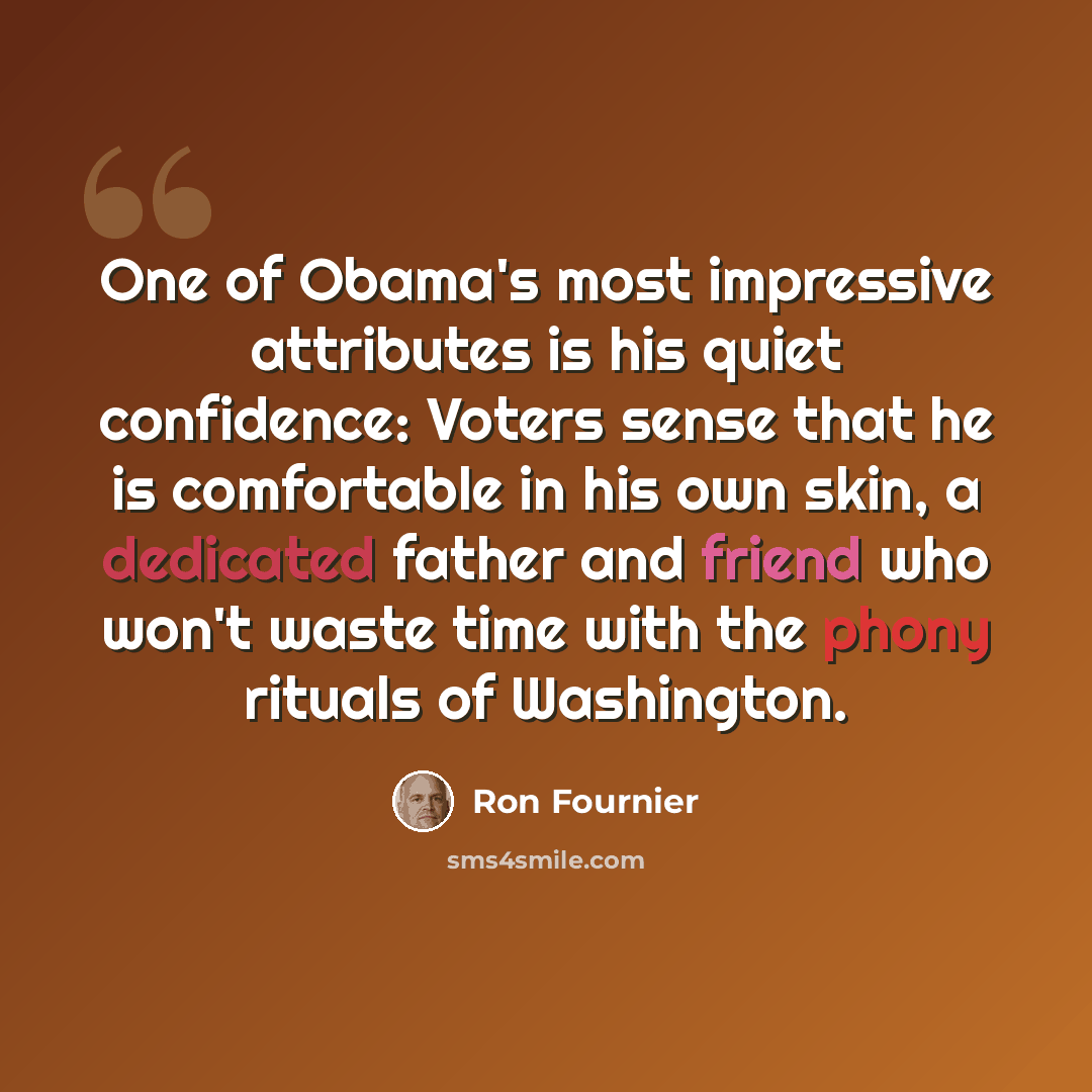 “One of Obama's most impressive attributes is his quiet confidence: Voters sense that he is comfortable in his own skin, a dedicated father and friend who won't waste time with the phony rituals of Washington.” quote by Ron Fournier