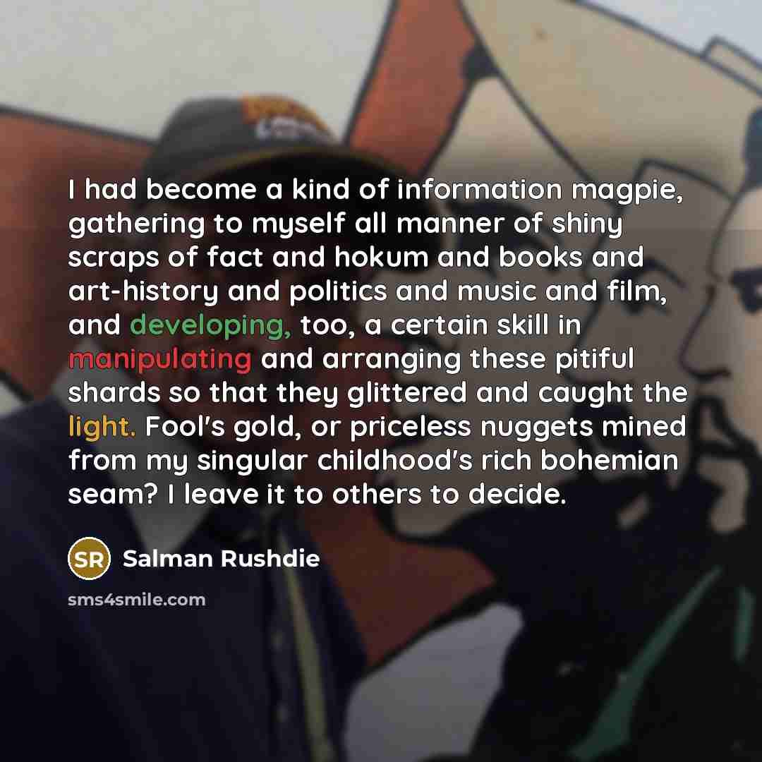 “I had become a kind of information magpie, gathering to myself all manner of shiny scraps of fact and hokum and books and art-history and politics and music and film, and developing, too, a certain skill in manipulating and arranging these pitiful shards so that they glittered and caught the…” quote by Salman Rushdie