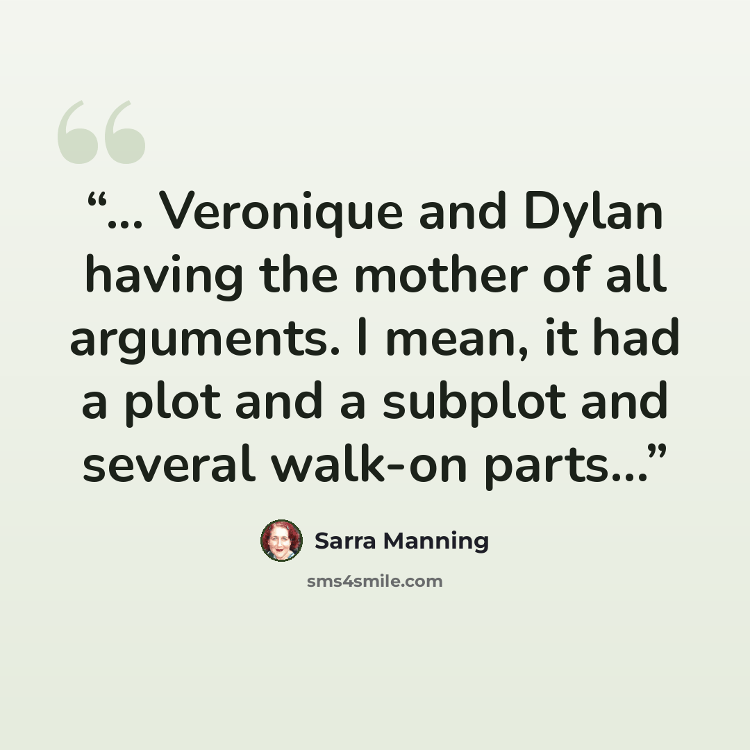 “... Veronique and Dylan having the mother of all arguments. I mean, it had a plot and a subplot and several walk-on parts…” quote by Sarra Manning
