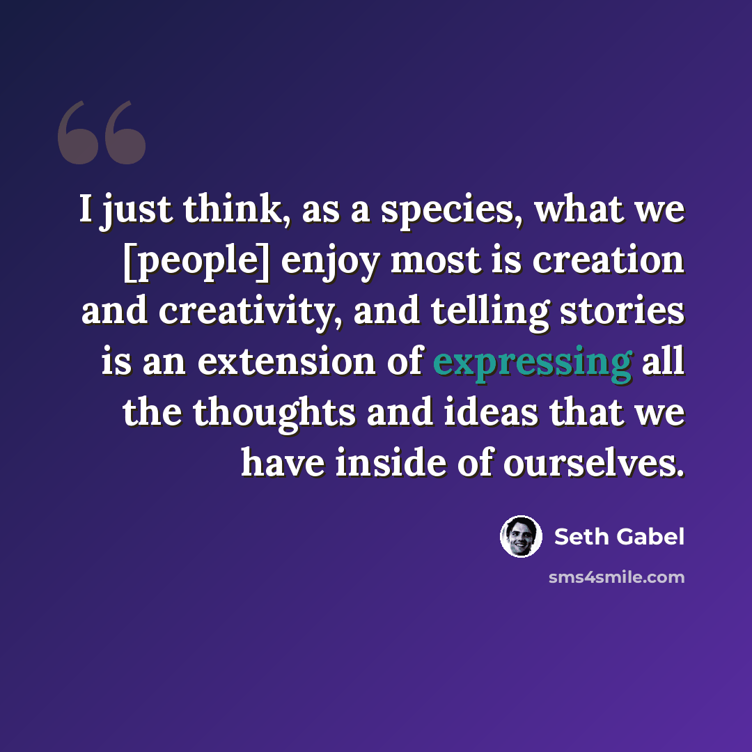 “I just think, as a species, what we [people] enjoy most is creation and creativity, and telling stories is an extension of expressing all the thoughts and ideas that we have inside of ourselves.” quote by Seth Gabel
