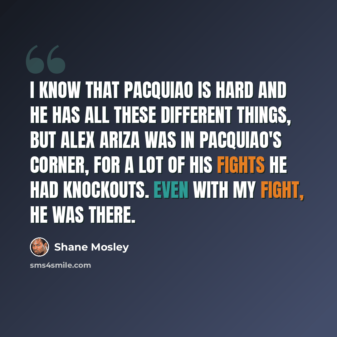 “I know that Pacquiao is hard and he has all these different things, but Alex Ariza was in Pacquiao's corner, for a lot of his fights he had knockouts. Even with my fight, he was there.” quote by Shane Mosley