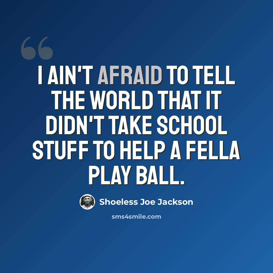 “I ain't afraid to tell the world that it didn't take school stuff to help a fella play ball.” quote by Shoeless Joe Jackson