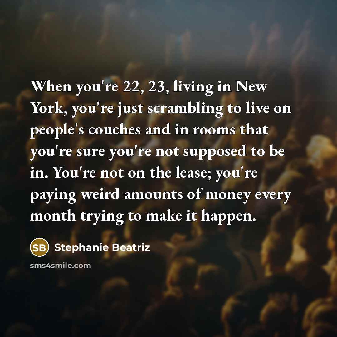 “When you're 22, 23, living in New York, you're just scrambling to live on people's couches and in rooms that you're sure you're not supposed to be in. You're not on the lease; you're paying weird amounts of money every month trying to make it happen.” quote by Stephanie Beatriz
