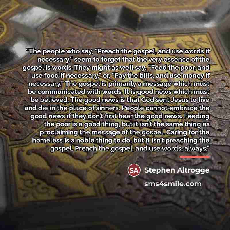 “The people who say, “Preach the gospel, and use words if necessary,” seem to forget that the very essence of the gospel is words. They might as well say, “Feed the poor, and use food if necessary,” or, “Pay the bills, and use money if necessary.” The gospel is primarily a message which must be…” quote by Stephen Altrogge