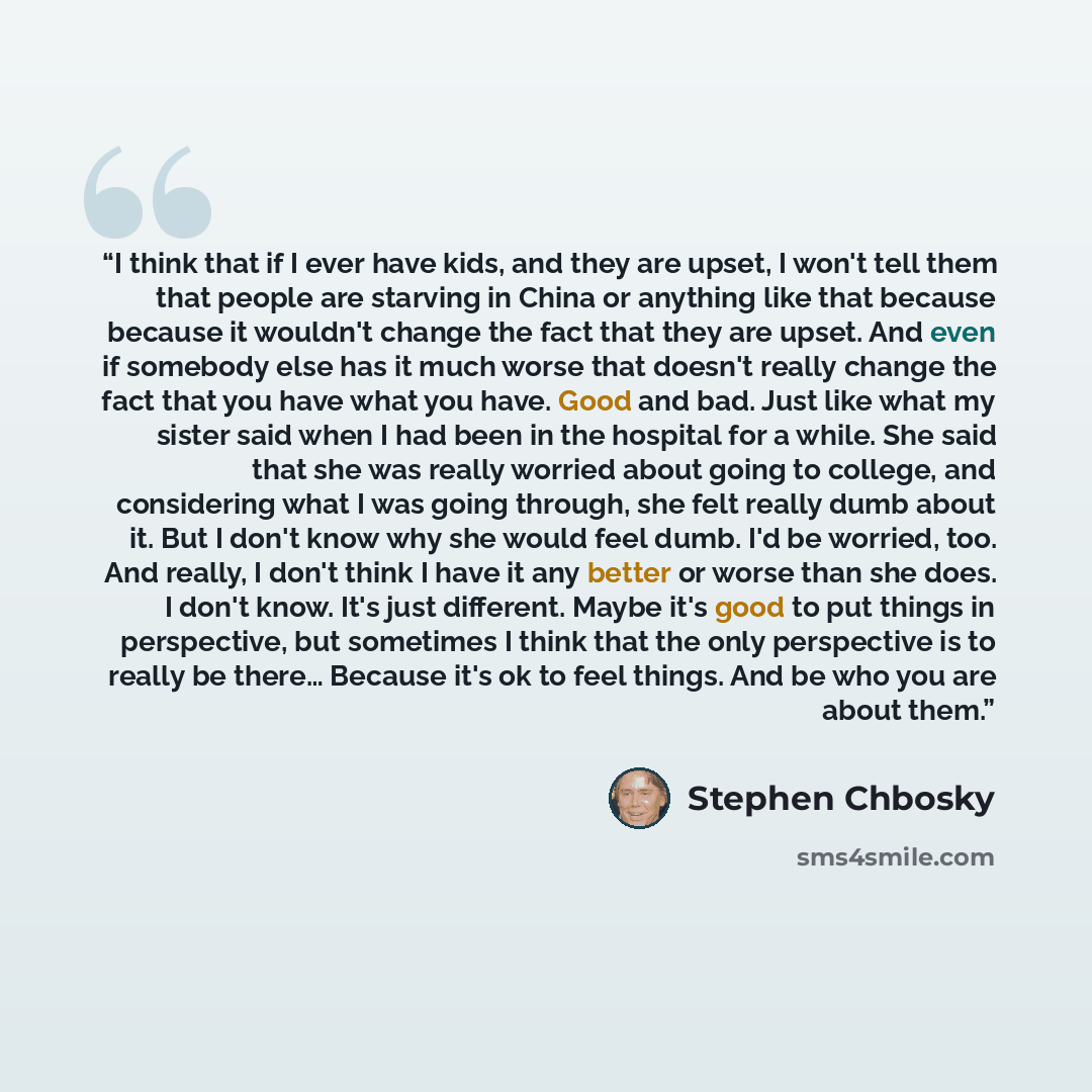 “I think that if I ever have kids, and they are upset, I won't tell them that people are starving in China or anything like that because because it wouldn't change the fact that they are upset. And even if somebody else has it much worse that doesn't really change the fact that you have what you…” quote by Stephen Chbosky